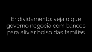 ​Endividamento: veja o que governo negocia com bancos para aliviar bolso das famílias 